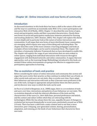 Chapter 18 - Online interactions and new forms of community<br />Introduction<br />As discussed elsewhere in this book there has been a shift in the nature of the web and the way it is used from an essentially static Web 1.0 to a more participatory and interactive Web 2.0  ADDIN EN.CITE <EndNote><Cite><Author>O&apos;Reilly</Author><Year>2005</Year><RecNum>19</RecNum><record><rec-number>19</rec-number><foreign-keys><key app=quot;
ENquot;
 db-id=quot;
2wap2tes5rfwtleve0mx9wpuw5xvvxape25zquot;
>19</key></foreign-keys><ref-type name=quot;
Blogquot;
>56</ref-type><contributors><authors><author>O&apos;Reilly, T.</author></authors></contributors><titles><title>What is Web 2.0 - Design patterns and business models for the next generation of software</title></titles><dates><year>2005</year></dates><urls><related-urls><url>http://oreillynet.com/pub/a/oreilly/tim/news/2005/09/30/what-is-web-20.html </url></related-urls></urls><access-date>29/01/07</access-date></record></Cite></EndNote>(O'Reilly, 2005). Chapter 11 described the new forms of open, social and participatory media and their associated characteristics. Clearly these new forms of social and participatory media have immense potential for learning and teaching  ADDIN EN.CITE <EndNote><Cite><Author>Downes</Author><Year>2005</Year><RecNum>124</RecNum><record><rec-number>124</rec-number><foreign-keys><key app=quot;
ENquot;
 db-id=quot;
2wap2tes5rfwtleve0mx9wpuw5xvvxape25zquot;
>124</key></foreign-keys><ref-type name=quot;
Journal Articlequot;
>17</ref-type><contributors><authors><author>Downes, S.</author></authors></contributors><titles><title>E-learning 2.0</title><secondary-title>eLearn Magazine</secondary-title></titles><periodical><full-title>eLearn Magazine</full-title></periodical><volume>2005</volume><number>10</number><dates><year>2005</year></dates><urls></urls></record></Cite><Cite><Author>Andersen</Author><Year>2007</Year><RecNum>148</RecNum><record><rec-number>148</rec-number><foreign-keys><key app=quot;
ENquot;
 db-id=quot;
2wap2tes5rfwtleve0mx9wpuw5xvvxape25zquot;
>148</key></foreign-keys><ref-type name=quot;
Bookquot;
>6</ref-type><contributors><authors><author>Andersen, P.</author></authors></contributors><titles><title>What is Web 2.0?: ideas, technologies and implications for education</title></titles><dates><year>2007</year></dates><publisher>Citeseer</publisher><urls></urls></record></Cite></EndNote>(Andersen, 2007; Downes, 2005). This chapter will explore this theme in more depth and in particular look at the nature of online interactions and communities. It will argue that new forms of more distributed, loose communities are emerging, which require new ways of describing and evaluating them. The chapter describes some of the most common e-learning pedagogies and looks at examples of how technologies can be used to instantiate these. The chapter will introduce a Community Indicator Framework that we have developed to enable this. The chapter will explore the range of user interactions that are now evident in online spaces, ranging from individual interactions with resources through to engagement with distributed networks and online communities. It argues that new approaches, such as the Learning Design Methodology introduced in this book, are needed if these online environments are going to be effective in supportive more participatory approaches to learning.<br />The co-evolution of tools and practice<br />Before considering the nature of online interaction and community this section will argue that users evolve their practice as they continue to embed their use of tools; in other words tools and users are not static, they co-evolve over time. Users adapt their behaviour and interaction with tools as they i) become more proficient in the use of the tools, ii) begin to appropriate and personalise them into their practice, and iii) discover new ways in which the tools can be used. <br />As Pea et al.  ADDIN EN.CITE <EndNote><Cite><Author>Borgeman</Author><Year>2008</Year><RecNum>23</RecNum><Prefix>cited in </Prefix><record><rec-number>23</rec-number><foreign-keys><key app=quot;
ENquot;
 db-id=quot;
2wap2tes5rfwtleve0mx9wpuw5xvvxape25zquot;
>23</key></foreign-keys><ref-type name=quot;
Reportquot;
>27</ref-type><contributors><authors><author>Christine Borgeman</author><author>H Abelson</author><author>L Dirks</author><author>R Johnson</author><author>K Koedinger</author><author>M Linn</author><author>C Lynch</author><author>D Oblinger</author><author>R Pea</author><author>K Salen</author><author>M Smith</author><author>A Aalay</author></authors></contributors><titles><title>Fostering learning in the networked world: the cyberlearning opportunity and challenge, Report of the NSF task force on cyberlearning</title></titles><dates><year>2008</year></dates><urls><related-urls><url>http://www.nsf.gov/pubs/2008/nsf08204/nsf08204.pdf</url></related-urls></urls></record></Cite></EndNote>(cited in Borgeman, et al., 2008) argue, there is a co-evolution of tools and users over time; interactions and patterns of user behaviour are not static. This co-evolution depends on both the inherent affordances of the tools and the characteristics of the users (i.e., their skills base, personal preferences and beliefs, and the context and culture within which they are interacting with the technologies). While this has always been the case, arguably the pace of change/co-evolution has increased dramatically in recent years, particularly around use of Web 2.0 tools. There has been a shift from a static-content web to one that is more interactive; peer critiquing, user-generated content, sharing, personalisation, adaptation, and remixing are the kinds of user behaviours that characterise these new tools.<br />In this respect Gibson’s ecological term, ‘affordances’, is useful. He defines affordances as:<br />‘All ‘action possibilities’ latent in an environment… but always in relation to the actor and therefore dependent on their capabilities’  ADDIN EN.CITE <EndNote><Cite><Author>Gibson</Author><Year>1979</Year><RecNum>24</RecNum><record><rec-number>24</rec-number><foreign-keys><key app=quot;
ENquot;
 db-id=quot;
2wap2tes5rfwtleve0mx9wpuw5xvvxape25zquot;
>24</key></foreign-keys><ref-type name=quot;
Bookquot;
>6</ref-type><contributors><authors><author>J J  Gibson </author></authors></contributors><titles><title>The ecological approach to visual perception</title></titles><dates><year>1979</year></dates><pub-location>Hillsdale, New Jersey</pub-location><publisher>Lawrence Erlbaum Associated</publisher><urls></urls></record></Cite></EndNote>(Gibson, 1979). <br />Salomon considers this in terms of use of technology in education and he describes Gibson’s concept of affordances as: ‘<br />Affordance refers to the perceived and actual properties of a thing, primarily those functional properties that determine just how the thing could possibly be used’  ADDIN EN.CITE <EndNote><Cite><Author>Salomon</Author><Year>1993</Year><RecNum>25</RecNum><Pages>51</Pages><record><rec-number>25</rec-number><foreign-keys><key app=quot;
ENquot;
 db-id=quot;
2wap2tes5rfwtleve0mx9wpuw5xvvxape25zquot;
>25</key></foreign-keys><ref-type name=quot;
Edited Bookquot;
>28</ref-type><contributors><authors><author>G Salomon</author></authors></contributors><titles><title>Distributed cognitions - pyschological and educational considerations</title></titles><dates><year>1993</year></dates><pub-location>Cambridge</pub-location><publisher>Cambridge University Press</publisher><urls></urls></record></Cite></EndNote>(Salomon, 1993, p. 51). <br />Conole et al.  ADDIN EN.CITE <EndNote><Cite ExcludeAuth=quot;
1quot;
><Author>Conole</Author><Year>Forthcoming</Year><RecNum>449</RecNum><record><rec-number>449</rec-number><foreign-keys><key app=quot;
ENquot;
 db-id=quot;
2wap2tes5rfwtleve0mx9wpuw5xvvxape25zquot;
>449</key></foreign-keys><ref-type name=quot;
Journal Articlequot;
>17</ref-type><contributors><authors><author>Conole, G.</author><author>Galley, R.</author><author>Culver, J.</author></authors></contributors><titles><title>Frameworks for understanding the nature of inteactions, networking and community in a social networking site for academic practice</title><secondary-title>Internatioanal Review of Research into Online and Distance Learning</secondary-title></titles><periodical><full-title>Internatioanal Review of Research into Online and Distance Learning</full-title></periodical><dates><year>Forthcoming</year></dates><urls></urls></record></Cite></EndNote>(Forthcoming) use the metaphor of ‘a tall tree has an affordance of food for a giraffe but not for a sheep; two parallel strips of wood with connecting rungs construe a ladder when against a wall or a fence when horizontal’. Application of this concept to a technological context is useful because it describes the interconnectedness and dynamic nature of the relationship between tools and users. <br />In terms of the co-evolution of tools and users, tools and users have particular characteristics and it is only in the bringing together of those do we see particular patterns of behaviour. Tools have a number of characteristics (such as the degree to which they promote dialogue, reflection and collaboration, or the ways in which they can support interaction). Similarly users have characteristics, which influence the way they use tools, for example their level of technical competence and skills, their prior experiences, and their inherent beliefs. Therefore no two users will interact with any one tool in the same way.<br />Figure 1 maps technologies in terms of the degrees to which they support communication (with others) and interaction (with resources and tools). This is just a generalised mapping, as the positioning of any one technology will depend on how it is actually being used in a particular context. So, for example, static web pages appear at the bottom left hand corner, as they essentially simple display content. Instant messaging, email, forums and audio/video conferencing offer increasingly rich environments for communication. Recently developed virtual presence arguably offers the richest environment for communication. Along the interaction axes in order of increasing richness are placed social bookmarking sites, media sharing repositories and mash up tools. Diagonally we can place microblogging sites like Twitter, blogs, wikis, social networking sites and finally virtual worlds and online gaming sites.<br />Figure 1: A map of technologies again communication and interaction<br />Table 1 describes the key characteristics of different pedagogical approaches, along with examples of e-learning applications  ADDIN EN.CITE <EndNote><Cite><Author>Conole</Author><Year>2010</Year><RecNum>27</RecNum><record><rec-number>27</rec-number><foreign-keys><key app=quot;
ENquot;
 db-id=quot;
2wap2tes5rfwtleve0mx9wpuw5xvvxape25zquot;
>27</key></foreign-keys><ref-type name=quot;
Electronic Articlequot;
>43</ref-type><contributors><authors><author>Conole, G.</author></authors></contributors><titles><title>Review of pedagogical frameworks and models and their use in e-learning</title></titles><dates><year>2010</year></dates><pub-location>Milton Keynes</pub-location><publisher>The Open University</publisher><urls><related-urls><url>http://cloudworks.ac.uk/cloud/view/2982</url></related-urls></urls></record></Cite></EndNote>(Conole, 2010). Conole (2010) discussed these in more detail and described a range of pedagogical frameworks and models that have been developed across these. Examples include Merrill’s instructional design principles  ADDIN EN.CITE <EndNote><Cite><Author>Merrill</Author><Year>2002</Year><RecNum>106</RecNum><record><rec-number>106</rec-number><foreign-keys><key app=quot;
ENquot;
 db-id=quot;
2wap2tes5rfwtleve0mx9wpuw5xvvxape25zquot;
>106</key></foreign-keys><ref-type name=quot;
Journal Articlequot;
>17</ref-type><contributors><authors><author>Merrill, M. D.</author></authors></contributors><titles><title>First principles of instruction</title><secondary-title>Educational technology research and development</secondary-title></titles><periodical><full-title>Educational technology research and development</full-title></periodical><pages>43–59</pages><volume>50</volume><number>3</number><dates><year>2002</year></dates><urls></urls></record></Cite></EndNote>(Merrill, 2002),  Laurillard’s conversational framework  ADDIN EN.CITE <EndNote><Cite><Author>Laurillard</Author><Year>2002</Year><RecNum>64</RecNum><record><rec-number>64</rec-number><foreign-keys><key app=quot;
ENquot;
 db-id=quot;
2wap2tes5rfwtleve0mx9wpuw5xvvxape25zquot;
>64</key></foreign-keys><ref-type name=quot;
Bookquot;
>6</ref-type><contributors><authors><author>Laurillard, Diana</author></authors></contributors><titles><title>Rethinking university teaching</title></titles><dates><year>2002</year></dates><publisher>Routledge %@ 0415256798, 9780415256797</publisher><urls></urls></record></Cite></EndNote>(Laurillard, 2002), Salmon’s e-moderating framework  ADDIN EN.CITE <EndNote><Cite><Author>Salmon</Author><Year>2000</Year><RecNum>78</RecNum><record><rec-number>78</rec-number><foreign-keys><key app=quot;
ENquot;
 db-id=quot;
2wap2tes5rfwtleve0mx9wpuw5xvvxape25zquot;
>78</key></foreign-keys><ref-type name=quot;
Bookquot;
>6</ref-type><contributors><authors><author>Salmon, G.</author></authors></contributors><titles><title>E-moderating. The key to teaching and learning on line</title></titles><dates><year>2000</year></dates><pub-location>London</pub-location><publisher>Koan Page</publisher><urls></urls></record></Cite></EndNote>(Salmon, 2000) and Jonassen et al.’s constructivist framework  ADDIN EN.CITE <EndNote><Cite><Author>Jonassen</Author><Year>2005</Year><RecNum>468</RecNum><record><rec-number>468</rec-number><foreign-keys><key app=quot;
ENquot;
 db-id=quot;
2wap2tes5rfwtleve0mx9wpuw5xvvxape25zquot;
>468</key></foreign-keys><ref-type name=quot;
Electronic Articlequot;
>43</ref-type><contributors><authors><author>Jonassen, D.H.</author></authors></contributors><titles><title>Design of constructivist learning environments</title></titles><dates><year>2005</year></dates><urls><related-urls><url>http://www.coe.missouri.edu/%7Ejonassen/courses/CLE/index.html</url></related-urls></urls></record></Cite><Cite><Author>Jonassen</Author><Year>1999</Year><RecNum>469</RecNum><record><rec-number>469</rec-number><foreign-keys><key app=quot;
ENquot;
 db-id=quot;
2wap2tes5rfwtleve0mx9wpuw5xvvxape25zquot;
>469</key></foreign-keys><ref-type name=quot;
Bookquot;
>6</ref-type><contributors><authors><author>Jonassen, D.H.</author><author>Peck, K.L.</author><author>Wilson, B.G.</author></authors></contributors><titles><title>Learning to solve problems with technology: a constructivist perspective</title></titles><dates><year>1999</year></dates><pub-location>Upper Sadle River, New Jersey</pub-location><publisher>Merrill Publishing</publisher><urls></urls></record></Cite></EndNote>(Jonassen, 2005; Jonassen, Peck, & Wilson, 1999). These frameworks have proved useful in terms of enabling teachers to design learning interventions based on particular pedagogical approaches. Each approach foregrounds particular aspects of learning (for example reflection, dialogue, collaboration, etc.). Conole, Dyke et al.  ADDIN EN.CITE <EndNote><Cite ExcludeAuth=quot;
1quot;
><Author>Conole</Author><Year>2004</Year><RecNum>454</RecNum><record><rec-number>454</rec-number><foreign-keys><key app=quot;
ENquot;
 db-id=quot;
2wap2tes5rfwtleve0mx9wpuw5xvvxape25zquot;
>454</key></foreign-keys><ref-type name=quot;
Journal Articlequot;
>17</ref-type><contributors><authors><author>Conole, G.</author><author>Dyke, M.</author><author>Oliver, M.</author><author>Seale, J.</author></authors></contributors><titles><title>Mapping pedagogy and tools for effective learning design</title><secondary-title>Computers and Education</secondary-title></titles><periodical><full-title>Computers and Education</full-title></periodical><pages>17-33</pages><volume>43</volume><number>1-2</number><dates><year>2004</year></dates><urls></urls></record></Cite></EndNote>(2004) carried out a review of learning theories and developed a 3-D framework, which can be used to map both theories and individual learning activities (Figure 2). The framework argues that any learning can be mapped along three dimensions: <br />Individual learning – social learning: where social learning refers to learning through communication and collaboration with tutors and peer learners<br />Reflection– non-reflection: where reflection refers to conscious reflection on experience and non-reflection refers to processes such as conditioning, preconscious learning, skills learning and memorisation  <br />Information – experience: i.e. learning can be acquired through text and other knowledge artefacts or learning arises through direct experience, activity and practical application. <br />Figure 2: The 3-D pedagogical framework<br />Building on this Dyke et al.  ADDIN EN.CITE <EndNote><Cite ExcludeAuth=quot;
1quot;
><Author>Dyke</Author><Year>2007</Year><RecNum>455</RecNum><record><rec-number>455</rec-number><foreign-keys><key app=quot;
ENquot;
 db-id=quot;
2wap2tes5rfwtleve0mx9wpuw5xvvxape25zquot;
>455</key></foreign-keys><ref-type name=quot;
Book Sectionquot;
>5</ref-type><contributors><authors><author>Dyke, M.</author><author>Conole, G.</author><author>Ravenscroft, A.</author><author>De Freitas, S.</author></authors><secondary-authors><author>Conole, G.</author><author>Oliver, M.</author></secondary-authors></contributors><titles><title>Learning theories and their applicatio to e-learning</title><secondary-title>Contemporary perspectives in e-learning research: theories, methods and impact on practice</secondary-title></titles><dates><year>2007</year></dates><pub-location>London</pub-location><publisher>Routledge</publisher><urls></urls></record></Cite></EndNote>(2007) argue here that e-learning developments could be improved if they were orientated around three core elements of learning:<br />through thinking and reflection<br />from experience and activity<br />through conversation and interaction. <br />These three aspects are interweaved across many of the commonly used categorisations of learning approaches described above. Dyke et al. contend <br />that designing for effective learning should make explicit which components are foregrounded in different learning activities. By considering the mapping of a particular learning scenario against the three dimensions (‘information-experience’, ‘reflection-non-reflection’ and ‘individual-social’) the practitioner can see which pedagogical theories best support the activity depending on where it lies along each dimension.<br />Table 1: The characteristics of different pedagogical approaches and associated e-learning applications<br />PerspectiveApproachCharacteristicsE-learning applicationAssociativeBehaviourismInstructional designIntelligent tutoring DidacticE-trainingFocuses on behaviour modification, via stimulus-response pairs; Controlled and adaptive response and observable outcomes;Learning through association and reinforcementContent delivery plus interactivity linked directly to assessment and feedbackCognitiveConstructivismConstructionismReflectiveProblem-based learningInquiry-learningDialogic-learningExperiential learningLearning as transformations in internal cognitive structures;Learners build own mental structures; Task-orientated, self-directed activities; Language as a tool for joint construction of knowledge; Learning as the transformation of experience into knowledge, skill, attitudes, and values emotions.Development of intelligent learning systems & personalised agents; Structured learning environments (simulated worlds);Support systems that guide users; Access to resources and expertise to develop more engaging active, authentic learning environments;Asynchronous and synchronous tools offer potential for richer forms of dialogue/interaction;Use of archive resources for vicarious learning;SituativeCognitive apprenticeshipCase-based learningScenario-based learningVicarious learningCollaborative learning Social constructionismTake social interactions into account; Learning as social participation;Within a wider socio-cultural context of rules and community;New forms of distribution archiving and retrieval offer potential for shared knowledge banks; Adaptation in response to both discursive and active feedback;Emphasis on social learning & communication/collaboration; Access to expertise;Potential for new forms of communities of practice or enhancing existing communitiesAssessmentFocus is on feedback and assessment (internal reflection on learning, and also diagnostic, formative and summative assessment)E-learning applications range from in-text interactive questions, through multiple choice questions up to sophisticated automatic text marking systemsGenericDo not align to any particular pedagogical perspective but provide a useful overviewOften translated into underpinning ontologies or learning systems architectures<br />Modes of interaction<br />Writing before the emergence of social and participatory media, Anderson argues that interaction is a complex and multifaceted concept  ADDIN EN.CITE <EndNote><Cite><Author>Anderson</Author><Year>2003</Year><RecNum>438</RecNum><Pages>129</Pages><record><rec-number>438</rec-number><foreign-keys><key app=quot;
ENquot;
 db-id=quot;
2wap2tes5rfwtleve0mx9wpuw5xvvxape25zquot;
>438</key></foreign-keys><ref-type name=quot;
Book Sectionquot;
>5</ref-type><contributors><authors><author>Anderson, T.</author></authors><secondary-authors><author>Moore, M.G.</author><author>Anderson, W.G.</author></secondary-authors></contributors><titles><title>Modes of interaction in distance education: recent developments and research questions</title><secondary-title>Handbook of distance education</secondary-title></titles><dates><year>2003</year></dates><pub-location>Maywah, New Jersey</pub-location><publisher>Lawrence Erlbaum Associattes</publisher><urls></urls></record></Cite></EndNote>(Anderson, 2003, p. 129). Arguably that is truer now than ever before; learners and teachers are able to interact and communicate in a rich plethora of ways with social and participatory media. Moore identifies three forms of interaction in distance education, interaction between students and teachers, students, and students and content  ADDIN EN.CITE <EndNote><Cite><Author>Moore</Author><Year>1989</Year><RecNum>437</RecNum><record><rec-number>437</rec-number><foreign-keys><key app=quot;
ENquot;
 db-id=quot;
2wap2tes5rfwtleve0mx9wpuw5xvvxape25zquot;
>437</key></foreign-keys><ref-type name=quot;
Journal Articlequot;
>17</ref-type><contributors><authors><author>Moore, M. </author></authors></contributors><titles><title>Three types of interaction</title><secondary-title>American Journal of Distance Education</secondary-title></titles><periodical><full-title>American Journal of Distance Education</full-title></periodical><pages>1-6</pages><volume>3</volume><number>2</number><dates><year>1989</year></dates><urls></urls></record></Cite></EndNote>(Moore, 1989). To these Hillman et al.  ADDIN EN.CITE <EndNote><Cite ExcludeAuth=quot;
1quot;
><Author>Hillman</Author><Year>1994</Year><RecNum>447</RecNum><record><rec-number>447</rec-number><foreign-keys><key app=quot;
ENquot;
 db-id=quot;
2wap2tes5rfwtleve0mx9wpuw5xvvxape25zquot;
>447</key></foreign-keys><ref-type name=quot;
Journal Articlequot;
>17</ref-type><contributors><authors><author>Hillman, D.C.</author><author>Willis, D.J</author><author>Gunawardena, C.N.</author></authors></contributors><titles><title>Learner-interface interaction in distance education: an extension of contemporary models and strategies for practitioners</title><secondary-title>The American Journal of Distance Education</secondary-title></titles><periodical><full-title>The American Journal of Distance Education</full-title></periodical><pages>30-42</pages><volume>8</volume><number>2</number><dates><year>1994</year></dates><urls></urls></record></Cite></EndNote>(1994) add a fourth, learner-interface. This is the interaction that takes place between the learner and the technology. Learners can use the technology to interact with content, the instructor and other students. Web 2.0 tools provide a range of mechanisms for supporting these different types of interaction. In particular these tools can support both interaction between the student and content and social interaction between students and students, and students and teachers. Mcyclopedia defined social interaction as the extent to which a highly collaborative and interactive environment is provided in which students can communicate  ADDIN EN.CITE <EndNote><Cite><Author>Mcylopedia</Author><Year>n.d.</Year><RecNum>448</RecNum><record><rec-number>448</rec-number><foreign-keys><key app=quot;
ENquot;
 db-id=quot;
2wap2tes5rfwtleve0mx9wpuw5xvvxape25zquot;
>448</key></foreign-keys><ref-type name=quot;
Web Pagequot;
>12</ref-type><contributors><authors><author>Mcylopedia</author></authors></contributors><titles><title>E-learning and social interaction</title></titles><dates><year>n.d.</year></dates><urls><related-urls><url>http://wiki.media-culture.org.au/index.php/E-Learning_-_Social_Interaction</url></related-urls></urls></record></Cite></EndNote>(Mcylopedia, n.d.)<br />Siemens provides a useful overview of the nature of interaction in online learning spaces. He argues that interaction is essential for effective learning and identifies the following as important aspects of interaction:<br />,[object Object]