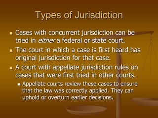Types of Jurisdiction
 Cases with concurrent jurisdiction can be
tried in either a federal or state court.
 The court in which a case is first heard has
original jurisdiction for that case.
 A court with appellate jurisdiction rules on
cases that were first tried in other courts.
 Appellate courts review these cases to ensure
that the law was correctly applied. They can
uphold or overturn earlier decisions.
 