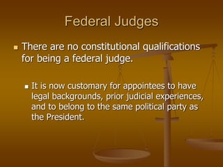 Federal Judges
 There are no constitutional qualifications
for being a federal judge.
 It is now customary for appointees to have
legal backgrounds, prior judicial experiences,
and to belong to the same political party as
the President.
 