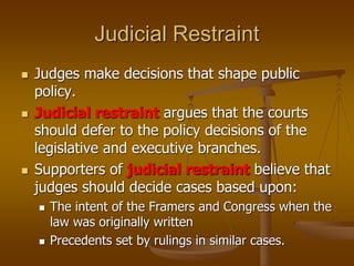 Judicial Restraint
 Judges make decisions that shape public
policy.
 Judicial restraint argues that the courts
should defer to the policy decisions of the
legislative and executive branches.
 Supporters of judicial restraint believe that
judges should decide cases based upon:
 The intent of the Framers and Congress when the
law was originally written
 Precedents set by rulings in similar cases.
 