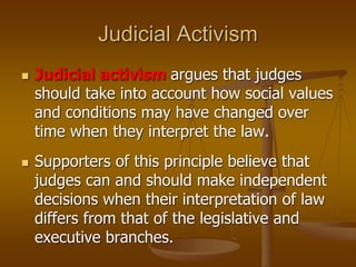 Judicial Activism
 Judicial activism argues that judges
should take into account how social values
and conditions may have changed over
time when they interpret the law.
 Supporters of this principle believe that
judges can and should make independent
decisions when their interpretation of law
differs from that of the legislative and
executive branches.
 