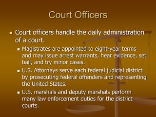 Court Officers
 Court officers handle the daily administration
of a court.
 Magistrates are appointed to eight-year terms
and may issue arrest warrants, hear evidence, set
bail, and try minor cases.
 U.S. Attorneys serve each federal judicial district
by prosecuting federal offenders and representing
the United States.
 U.S. marshals and deputy marshals perform
many law enforcement duties for the district
courts.
 