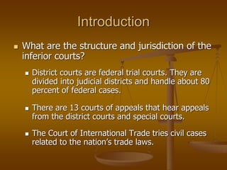 Introduction
 What are the structure and jurisdiction of the
inferior courts?
 District courts are federal trial courts. They are
divided into judicial districts and handle about 80
percent of federal cases.
 There are 13 courts of appeals that hear appeals
from the district courts and special courts.
 The Court of International Trade tries civil cases
related to the nation’s trade laws.
 