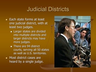 Judicial Districts
 Each state forms at least
one judicial district, with at
least two judges.
 Larger states are divided
into multiple districts and
larger districts may have
more judges.
 There are 94 district
courts, serving all 50 states
as well as U.S. territories.
 Most district cases are
heard by a single judge.
 