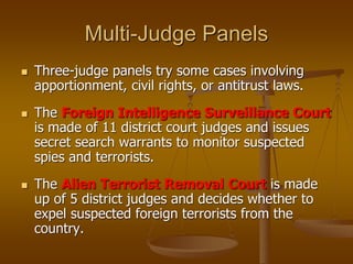 Multi-Judge Panels
 Three-judge panels try some cases involving
apportionment, civil rights, or antitrust laws.
 The Foreign Intelligence Surveillance Court
is made of 11 district court judges and issues
secret search warrants to monitor suspected
spies and terrorists.
 The Alien Terrorist Removal Court is made
up of 5 district judges and decides whether to
expel suspected foreign terrorists from the
country.
 