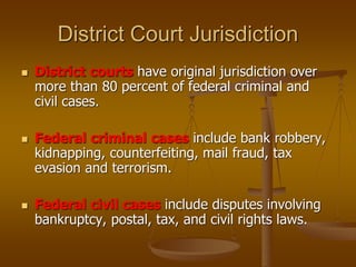 District Court Jurisdiction
 District courts have original jurisdiction over
more than 80 percent of federal criminal and
civil cases.
 Federal criminal cases include bank robbery,
kidnapping, counterfeiting, mail fraud, tax
evasion and terrorism.
 Federal civil cases include disputes involving
bankruptcy, postal, tax, and civil rights laws.
 