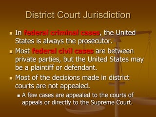 District Court Jurisdiction
 In federal criminal cases, the United
States is always the prosecutor.
 Most federal civil cases are between
private parties, but the United States may
be a plaintiff or defendant.
 Most of the decisions made in district
courts are not appealed.
 A few cases are appealed to the courts of
appeals or directly to the Supreme Court.
 