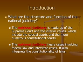 Introduction
 What are the structure and function of the
national judiciary?
 The national judiciary is made up of the
Supreme Court and the inferior courts, which
include the special courts and the more
numerous constitutional courts.
 The national judiciary hears cases involving
federal law and interstate cases. It also
interprets the constitutionality of laws.
 