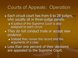 Courts of Appeals: Operation
 Each circuit court has from 6 to 28 judges,
who usually sit in three-judge panels.
 A justice of the Supreme Court is also
assigned to each circuit.
 They do not conduct trials or accept new
evidence.
 Instead they review the record and the
arguments of a case.
 Less than one percent of their decisions
are appealed to the Supreme Court.
 