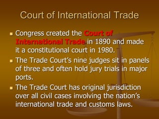 Court of International Trade
 Congress created the Court of
International Trade in 1890 and made
it a constitutional court in 1980.
 The Trade Court’s nine judges sit in panels
of three and often hold jury trials in major
ports.
 The Trade Court has original jurisdiction
over all civil cases involving the nation’s
international trade and customs laws.
 