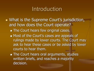 Introduction
 What is the Supreme Court’s jurisdiction,
and how does the Court operate?
 The Court hears few original cases.
 Most of the Court’s cases are appeals of
rulings made by lower courts. The Court may
ask to hear these cases or be asked by lower
courts to hear them.
 The Court hears oral arguments, studies
written briefs, and reaches a majority
decision.
 