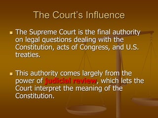 The Court’s Influence
 The Supreme Court is the final authority
on legal questions dealing with the
Constitution, acts of Congress, and U.S.
treaties.
 This authority comes largely from the
power of judicial review, which lets the
Court interpret the meaning of the
Constitution.
 