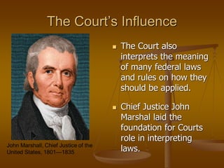 The Court’s Influence
 The Court also
interprets the meaning
of many federal laws
and rules on how they
should be applied.
 Chief Justice John
Marshal laid the
foundation for Courts
role in interpreting
laws.
 