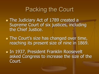 Packing the Court
 The Judiciary Act of 1789 created a
Supreme Court of six justices, including
the Chief Justice.
 The Court’s size has changed over time,
reaching its present size of nine in 1869.
 In 1937, President Franklin Roosevelt
asked Congress to increase the size of the
Court.
 