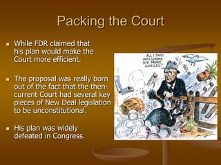 Packing the Court
 While FDR claimed that
his plan would make the
Court more efficient.
 The proposal was really born
out of the fact that the then-
current Court had several key
pieces of New Deal legislation
to be unconstitutional.
 His plan was widely
defeated in Congress.
 