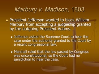Marbury v. Madison, 1803
 President Jefferson wanted to block William
Marbury from accepting a judgeship granted
by the outgoing President Adams.
 Jefferson asked the Supreme Court to hear the
case under the authority granted to the Court by
a recent congressional law.
 Marshall ruled that the law passed by Congress
was unconstitutional, so the Court had no
jurisdiction to hear the case.
 