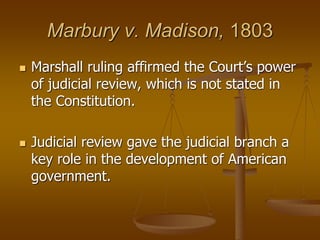 Marbury v. Madison, 1803
 Marshall ruling affirmed the Court’s power
of judicial review, which is not stated in
the Constitution.
 Judicial review gave the judicial branch a
key role in the development of American
government.
 