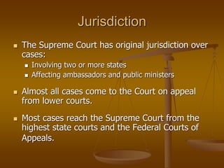 Jurisdiction
 The Supreme Court has original jurisdiction over
cases:
 Involving two or more states
 Affecting ambassadors and public ministers
 Almost all cases come to the Court on appeal
from lower courts.
 Most cases reach the Supreme Court from the
highest state courts and the Federal Courts of
Appeals.
 