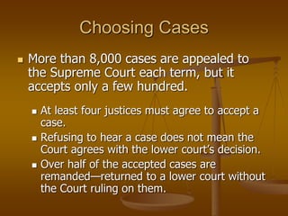 Choosing Cases
 More than 8,000 cases are appealed to
the Supreme Court each term, but it
accepts only a few hundred.
 At least four justices must agree to accept a
case.
 Refusing to hear a case does not mean the
Court agrees with the lower court’s decision.
 Over half of the accepted cases are
remanded—returned to a lower court without
the Court ruling on them.
 