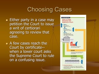 Choosing Cases
 Either party in a case may
petition the Court to issue
a writ of certiorari
agreeing to review that
case.
 A few cases reach the
Court by certificate--
when a lower court asks
the Supreme Court to rule
on a confusing issue.
 