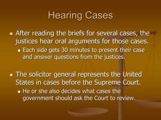 Hearing Cases
 After reading the briefs for several cases, the
justices hear oral arguments for those cases.
 Each side gets 30 minutes to present their case
and answer questions from the justices.
 The solicitor general represents the United
States in cases before the Supreme Court.
 He or she also decides what cases the
government should ask the Court to review.
 