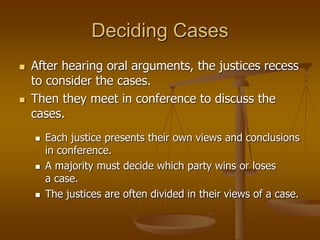 Deciding Cases
 After hearing oral arguments, the justices recess
to consider the cases.
 Then they meet in conference to discuss the
cases.
 Each justice presents their own views and conclusions
in conference.
 A majority must decide which party wins or loses
a case.
 The justices are often divided in their views of a case.
 