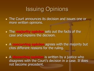 Issuing Opinions
 The Court announces its decision and issues one or
more written opinions.
 The majority opinion sets out the facts of the
case and explains the decision.
 A concurring opinion agrees with the majority but
cites different reasons for the ruling.
 A dissenting opinion is written by a justice who
disagrees with the Court’s decision in a case. It does
not become precedent.
 