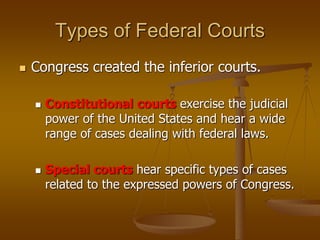 Types of Federal Courts
 Congress created the inferior courts.
 Constitutional courts exercise the judicial
power of the United States and hear a wide
range of cases dealing with federal laws.
 Special courts hear specific types of cases
related to the expressed powers of Congress.
 