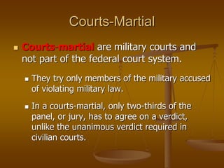 Courts-Martial
 Courts-martial are military courts and
not part of the federal court system.
 They try only members of the military accused
of violating military law.
 In a courts-martial, only two-thirds of the
panel, or jury, has to agree on a verdict,
unlike the unanimous verdict required in
civilian courts.
 