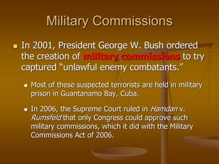Military Commissions
 In 2001, President George W. Bush ordered
the creation of military commissions to try
captured “unlawful enemy combatants.”
 Most of these suspected terrorists are held in military
prison in Guantanamo Bay, Cuba.
 In 2006, the Supreme Court ruled in Hamdan v.
Rumsfeld that only Congress could approve such
military commissions, which it did with the Military
Commissions Act of 2006.
 