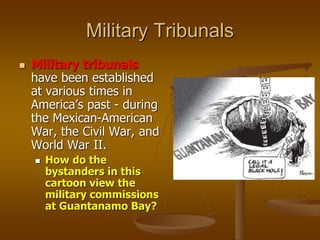 Military Tribunals
 Military tribunals
have been established
at various times in
America’s past - during
the Mexican-American
War, the Civil War, and
World War II.
 How do the
bystanders in this
cartoon view the
military commissions
at Guantanamo Bay?
 