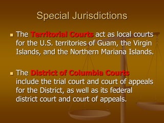 Special Jurisdictions
 The Territorial Courts act as local courts
for the U.S. territories of Guam, the Virgin
Islands, and the Northern Mariana Islands.
 The District of Columbia Courts
include the trial court and court of appeals
for the District, as well as its federal
district court and court of appeals.
 