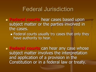 Federal Jurisdiction
 Federal courts hear cases based upon
subject matter or the parties involved in
the cases.
 Federal courts usually try cases that only they
have authority to hear.
 Federal courts can hear any case whose
subject matter involves the interpretation
and application of a provision in the
Constitution or in a federal law or treaty.
 