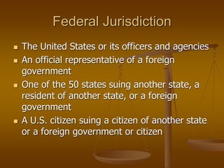 Federal Jurisdiction
 The United States or its officers and agencies
 An official representative of a foreign
government
 One of the 50 states suing another state, a
resident of another state, or a foreign
government
 A U.S. citizen suing a citizen of another state
or a foreign government or citizen
 