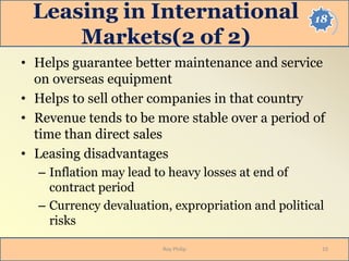 18Leasing in International
Markets(2 of 2)
• Helps guarantee better maintenance and service
on overseas equipment
• Helps to sell other companies in that country
• Revenue tends to be more stable over a period of
time than direct sales
• Leasing disadvantages
– Inflation may lead to heavy losses at end of
contract period
– Currency devaluation, expropriation and political
risks
10Roy Philip
 