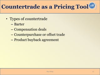 18
Countertrade as a Pricing Tool
• Types of countertrade
– Barter
– Compensation deals
– Counterpurchase or offset trade
– Product buyback agreement
11Roy Philip
 