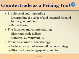 18
Countertrade as a Pricing Tool
• Problems of countertrading
– Determining the value of and potential demand
for the goods offered
– Barter houses
• The Internet and countertrading
– Electronic trade dollars
– Universal Currency/IRTA
• Proactive countertrade strategy
– Included as part of an overall market strategy
– Effective for exchange-poor countries
12Roy Philip
 