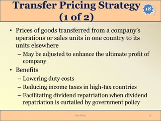 18Transfer Pricing Strategy
(1 of 2)
• Prices of goods transferred from a company’s
operations or sales units in one country to its
units elsewhere
– May be adjusted to enhance the ultimate profit of
company
• Benefits
– Lowering duty costs
– Reducing income taxes in high-tax countries
– Facilitating dividend repatriation when dividend
repatriation is curtailed by government policy
13Roy Philip
 