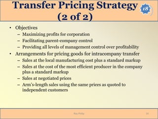 18Transfer Pricing Strategy
(2 of 2)
• Objectives
– Maximizing profits for corporation
– Facilitating parent-company control
– Providing all levels of management control over profitability
• Arrangements for pricing goods for intracompany transfer
– Sales at the local manufacturing cost plus a standard markup
– Sales at the cost of the most efficient producer in the company
plus a standard markup
– Sales at negotiated prices
– Arm’s-length sales using the same prices as quoted to
independent customers
14Roy Philip
 
