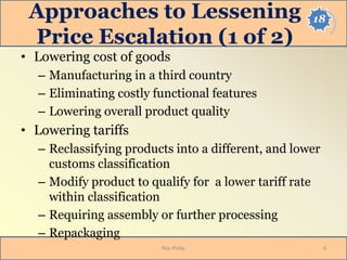 18Approaches to Lessening
Price Escalation (1 of 2)
• Lowering cost of goods
– Manufacturing in a third country
– Eliminating costly functional features
– Lowering overall product quality
• Lowering tariffs
– Reclassifying products into a different, and lower
customs classification
– Modify product to qualify for a lower tariff rate
within classification
– Requiring assembly or further processing
– Repackaging
Roy Philip 6
 