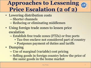 18Approaches to Lessening
Price Escalation (2 of 2)
• Lowering distribution costs
– Shorter channels
– Reducing or eliminating middlemen
• Using foreign trade zones to lessen price
escalation
– Establish free trade zones (FTZs) or free ports
• Tax-free enclave not considered part of country
• Postpones payment of duties and tariffs
• Dumping
– Use of marginal (variable) cost pricing
– Selling goods in foreign country below the price of
the same goods in the home market
Roy Philip 7
 