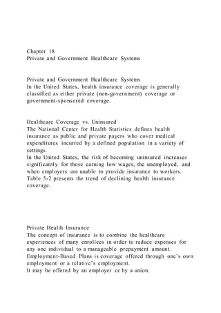 Chapter 18
Private and Government Healthcare Systems
Private and Government Healthcare Systems
In the United States, health insurance coverage is generally
classified as either private (non-government) coverage or
government-sponsored coverage.
Healthcare Coverage vs. Uninsured
The National Center for Health Statistics defines health
insurance as public and private payers who cover medical
expenditures incurred by a defined population in a variety of
settings.
In the United States, the risk of becoming uninsured increases
significantly for those earning low wages, the unemployed, and
when employers are unable to provide insurance to workers.
Table 5-2 presents the trend of declining health insurance
coverage.
Private Health Insurance
The concept of insurance is to combine the healthcare
experiences of many enrollees in order to reduce expenses for
any one individual to a manageable prepayment amount.
Employment-Based Plans is coverage offered through one’s own
employment or a relative’s employment.
It may be offered by an employer or by a union.
 