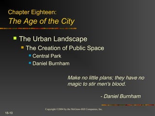 Copyright ©2004 by the McGraw-Hill Companies, Inc.
18-10
 The Urban Landscape
 The Creation of Public Space
 Central Park
 Daniel Burnham
Chapter Eighteen:
The Age of the City
Make no little plans; they have no
magic to stir men's blood.
- Daniel Burnham
 