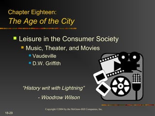 Copyright ©2004 by the McGraw-Hill Companies, Inc.
18-29
 Leisure in the Consumer Society
 Music, Theater, and Movies
 Vaudeville
 D.W. Griffith
Chapter Eighteen:
The Age of the City
“History writ with Lightning”
- Woodrow Wilson
 