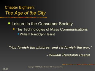 Copyright ©2004 by the McGraw-Hill Companies, Inc.
18-32
 Leisure in the Consumer Society
 The Technologies of Mass Communications
 William Randolph Hearst
Chapter Eighteen:
The Age of the City
“You furnish the pictures, and I’ll furnish the war.”
- William Randolph Hearst
 