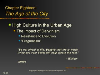Copyright ©2004 by the McGraw-Hill Companies, Inc.
18-37
 High Culture in the Urban Age
 The Impact of Darwinism
 Resistance to Evolution
 “Pragmatism”
Chapter Eighteen:
The Age of the City
“Be not afraid of life. Believe that life is worth
living and your belief will help create the fact.”
- William
James
 