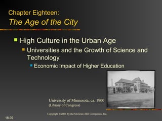 Copyright ©2004 by the McGraw-Hill Companies, Inc.
18-39
 High Culture in the Urban Age
 Universities and the Growth of Science and
Technology
 Economic Impact of Higher Education
Chapter Eighteen:
The Age of the City
University of Minnesota, ca. 1900
(Library of Congress)
 