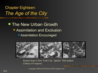 Copyright ©2004 by the McGraw-Hill Companies, Inc.
18-6
 The New Urban Growth
 Assimilation and Exclusion
 Assimilation Encouraged
Scenes from a New York City “ghetto” fish market
(Library of Congress)
Chapter Eighteen:
The Age of the City
 