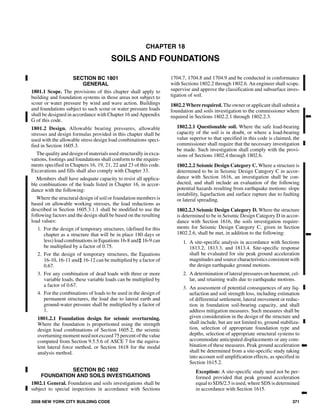 CHAPTER 18
SOILS AND FOUNDATIONS
SECTION BC 1801
GENERAL
1801.1 Scope. The provisions of this chapter shall apply to
building and foundation systems in those areas not subject to
scour or water pressure by wind and wave action. Buildings
and foundations subject to such scour or water pressure loads
shall be designed in accordance with Chapter 16 and Appendix
G of this code.
1801.2 Design. Allowable bearing pressures, allowable
stresses and design formulas provided in this chapter shall be
used with the allowable stress design load combinations speci-
fied in Section 1605.3.
The quality and design of materialsused structurally in exca-
vations, footings and foundations shall conform to the require-
ments specified in Chapters 16, 19, 21, 22 and 23 of this code.
Excavations and fills shall also comply with Chapter 33.
Members shall have adequate capacity to resist all applica-
ble combinations of the loads listed in Chapter 16, in accor-
dance with the following:
Where the structural design of soil or foundation members is
based on allowable working stresses, the load reductions as
described in Section 1605.3.1.1 shall be modified to use the
following factors and the design shall be based on the resulting
load values:
1. For the design of temporary structures, (defined for this
chapter as a structure that will be in place 180 days or
less) load combinations in Equations 16-8 and‡ 16-9 can
be multiplied by a factor of 0.75.
2. For the design of temporary structures, the Equations
16-10, 16-11 and‡ 16-12 can be multiplied by a factor of
0.67.
3. For any combination of dead loads with three or more
variable loads, these variable loads can be multiplied by
a factor of 0.67.
4. For the combinations of loads to be used in the design of
permanent structures, the load due to lateral earth and
ground-water pressure shall be multiplied by a factor of
1.
1801.2.1 Foundation design for seismic overturning.
Where the foundation is proportioned using the strength
design load combinations of Section 1605.2, the seismic
overturning moment need not exceed 75 percent of the value
computed from Section 9.5.5.6 of ASCE 7 for the equiva-
lent lateral force method, or Section 1618 for the modal
analysis method.
SECTION BC 1802
FOUNDATION AND SOILS INVESTIGATIONS
1802.1 General. Foundation and soils investigations shall be
subject to special inspections in accordance with Sections
1704.7, 1704.8 and 1704.9 and be conducted in conformance
with Sections 1802.2 through 1802.6. An engineer shall scope,
supervise and approve the classification and subsurface inves-
tigation of soil.
1802.2 Where required. The owner or applicant shall submit a
foundation and soils investigation to the commissioner where
required in Sections 1802.2.1 through 1802.2.3.
1802.2.1 Questionable soil. Where the safe load-bearing
capacity of the soil is in doubt, or where a load-bearing
value superior to that specified in this code is claimed, the
commissioner shall require that the necessary investigation
be made. Such investigation shall comply with the provi-
sions of Sections 1802.4 through 1802.6.
1802.2.2 Seismic Design Category C. Where a structure is
determined to be in Seismic Design Category C in accor-
dance with Section 1616, an investigation shall be con-
ducted, and shall include an evaluation of the following
potential hazards resulting from earthquake motions: slope
instability, liquefaction and surface rupture due to faulting
or lateral spreading.
1802.2.3 Seismic Design Category D. Where the structure
is determined to be in Seismic Design Category D in accor-
dance with Section 1616, the soils investigation require-
ments for Seismic Design Category C, given in Section
1802.2.6, shall be met, in addition to the following:
1. A site-specific analysis in accordance with Sections
1813.2, 1813.3, and 1813.4. Site-specific response
shall be evaluated for site peak ground acceleration
magnitudes and source characteristics consistent with
the design earthquake ground motions.
2. A determination of lateral pressures on basement, cel-
lar, and retaining walls due to earthquake motions.
3. An assessment of potential consequences of any liq-
uefaction and soil strength loss, including estimation
of differential settlement, lateral movement or reduc-
tion in foundation soil-bearing capacity, and shall
address mitigation measures. Such measures shall be
given consideration in the design of the structure and
shall include, but are not limited to, ground stabiliza-
tion, selection of appropriate foundation type and
depths, selection of appropriate structural systems to
accommodate anticipated displacements or any com-
bination of these measures. Peak ground acceleration
shall be determined from a site-specific study taking
into account soil amplification effects, as specified in
Section 1615.2.
Exception: A site-specific study need not be per-
formed provided that peak ground acceleration
equal to SDS/2.5 is used, where SDS is determined
in accordance with Section 1615.
2008 NEW YORK CITY BUILDING CODE 371
➡
➡
➡
➡
118_NYC_2008_IBC.ps
M:dataCODESSTATE CODESNew York City2008BuildingFinal VP18_NYC_2008_IBC.vp
Thursday, August 14, 2008 9:11:27 AM
Color profile: Generic CMYK printer profile
Composite Default screen
 
