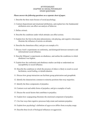 Please answer the following questions on a separate sheet of paper.<br />1. Describe the three main focuses of social psychology.<br />2. Contrast dispositional and situational attributions, and explain how the fundamental <br />attribution error can affect our analysis of behavior.<br />3. Define attitude.<br />4. Describe the conditions under which attitudes can affect actions.<br />5. Explain how the foot-in-the-door phenomenon, role-playing, and cognitive dissonance <br />illustrate the influence of actions on attitudes.<br />6. Describe the chameleon effect, and give an example of it.<br />7. Discuss Asch’s experiments on conformity, and distinguish between normative and <br />informational social influence.<br />8. Describe Milgram’s experiments on obedience, and outline the conditions in which <br />obedience was highest.<br />9. Explain how the conformity and obedience studies can help us understand our <br />susceptibility to social influence.<br />10. Describe the conditions in which the presence of others is likely to result in social <br />facilitation, social loafing, or deindividuation.<br />11. Discuss how group interaction can facilitate group polarization and groupthink. <br />12. Identify the characteristic common to minority positions that sway majorities. <br />13. Identify the three components of prejudice. <br />14. Contrast overt and subtle forms of prejudice, and give examples of each.<br />15. Discuss the social factors that contribute to prejudice. <br />16. Explain how scapegoating illustrates the emotional component of prejudice. <br />17. Cite four ways that cognitive processes help create and maintain prejudice. <br />18. Explain how psychology’s definition of aggression differs from everyday usage. <br />19. Describe three levels of biological influences on aggression. <br />20. Outline four psychological triggers of aggression. <br />21. Discuss the effects of violent video games on social attitudes and behavior<br />22. Explain how social traps and mirror-image perceptions fuel social conflict.<br />23. Describe the influence of proximity, physical attractiveness, and similarity on <br />interpersonal attraction.<br />24. Describe the effect of physical arousal on passionate love, and identify two predictors <br />of enduring companionate love.<br />25. Define altruism, and give an example. <br />26. Describe the steps in the decision-making process involved in bystander intervention. <br />27. Explain altruistic behavior from the perspective of social exchange theory and social <br />norms. <br />28. Discuss effective ways of encouraging peaceful cooperation and reducing social <br />conflict.<br />